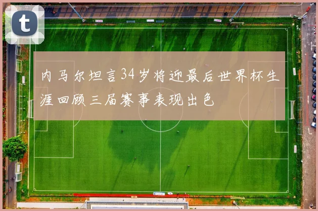 内马尔坦言34岁将迎最后世界杯生涯回顾三届赛事表现出色