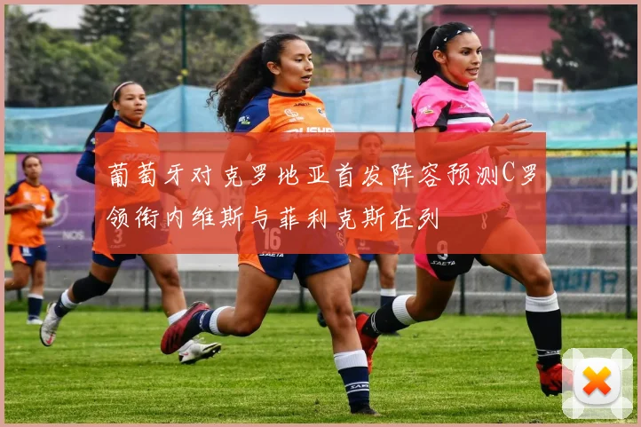 葡萄牙对克罗地亚首发阵容预测C罗领衔内维斯与菲利克斯在列