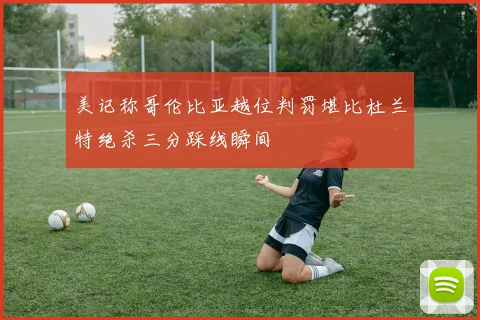 美记称哥伦比亚越位判罚堪比杜兰特绝杀三分踩线瞬间