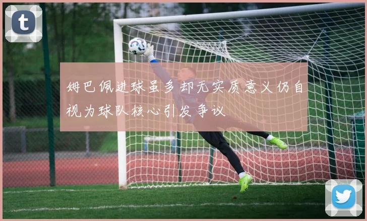姆巴佩进球虽多却无实质意义仍自视为球队核心引发争议