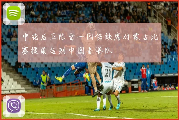 申花后卫陈晋一因伤缺席对蒙古比赛提前告别中国香港队