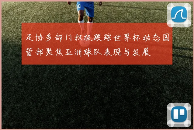 足协多部门积极跟踪世界杯动态国管部聚焦亚洲球队表现与发展