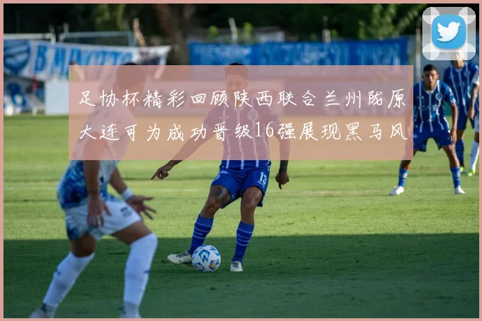 足协杯精彩回顾陕西联合兰州陇原大连可为成功晋级16强展现黑马风采