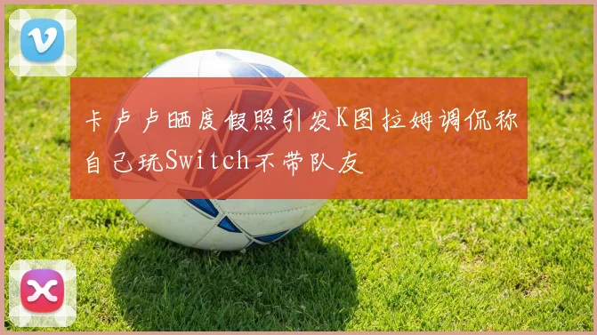 卡卢卢晒度假照引发K图拉姆调侃称自己玩Switch不带队友
