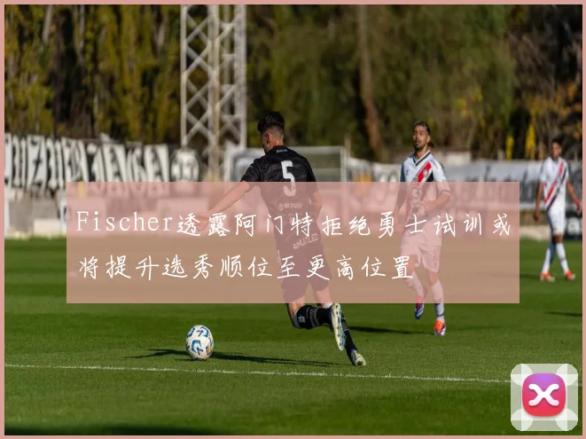 Fischer透露阿门特拒绝勇士试训或将提升选秀顺位至更高位置