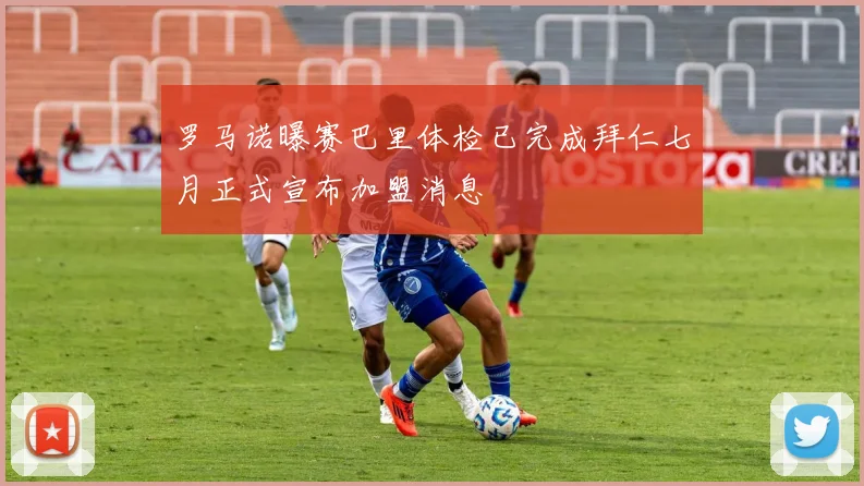罗马诺曝赛巴里体检已完成拜仁七月正式宣布加盟消息