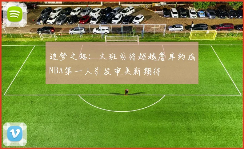 追梦之路：文班或将超越詹库约成NBA第一人引发审美新期待