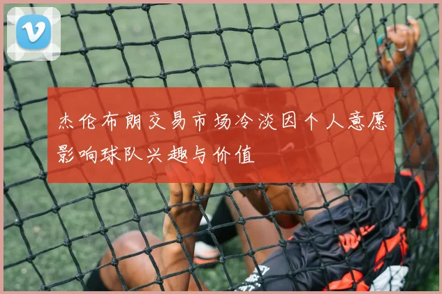 杰伦布朗交易市场冷淡因个人意愿影响球队兴趣与价值