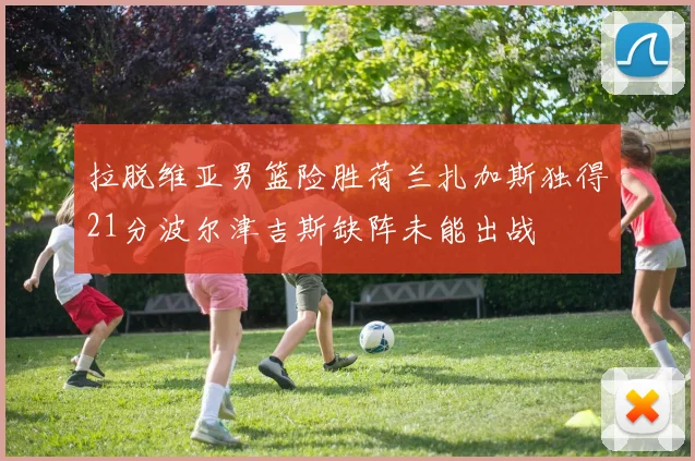 拉脱维亚男篮险胜荷兰扎加斯独得21分波尔津吉斯缺阵未能出战