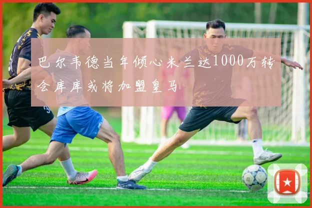 巴尔韦德当年倾心米兰达1000万转会库库或将加盟皇马