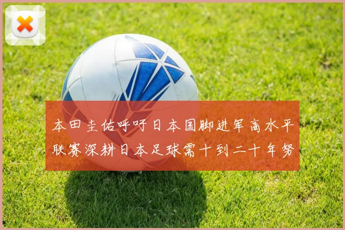 本田圭佑呼吁日本国脚进军高水平联赛深耕日本足球需十到二十年努力