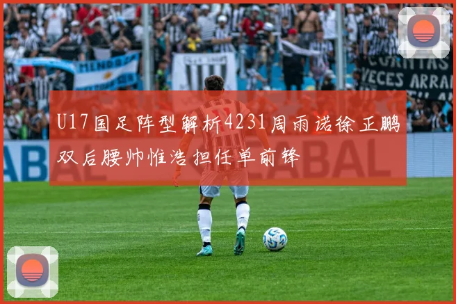 U17国足阵型解析4231周雨诺徐正鹏双后腰帅惟浩担任单前锋