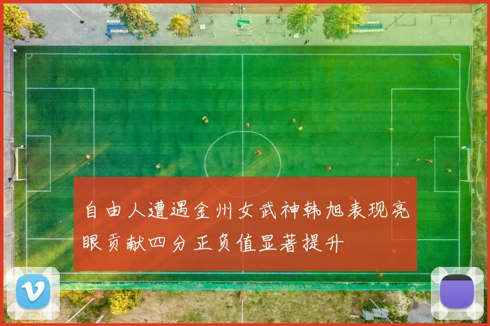 自由人遭遇金州女武神韩旭表现亮眼贡献四分正负值显著提升