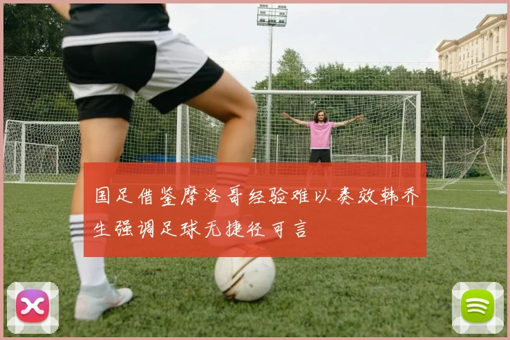 国足借鉴摩洛哥经验难以奏效韩乔生强调足球无捷径可言