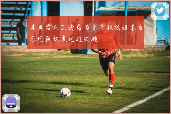 库库雷利亚透露马竞曾积极追求自己巴萨仅表达过兴趣
