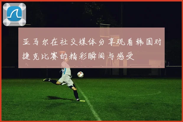 亚马尔在社交媒体分享观看韩国对捷克比赛的精彩瞬间与感受