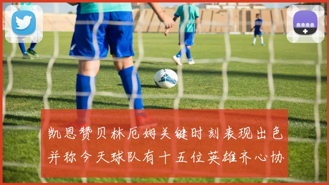 凯恩赞贝林厄姆关键时刻表现出色并称今天球队有十五位英雄齐心协力