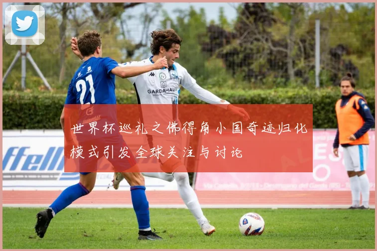 世界杯巡礼之佛得角小国奇迹归化模式引发全球关注与讨论