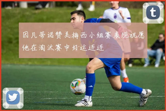 因凡蒂诺赞美梅西小组赛表现祝愿他在淘汰赛中好运连连