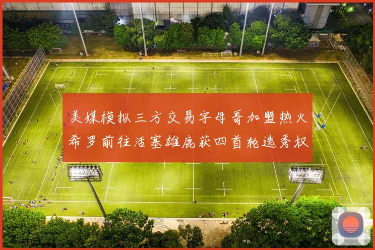美媒模拟三方交易字母哥加盟热火希罗前往活塞雄鹿获四首轮选秀权与两次互换权