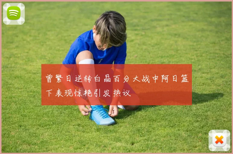 曾繁日逆转白晶百分大战中阿日篮下表现惊艳引发热议