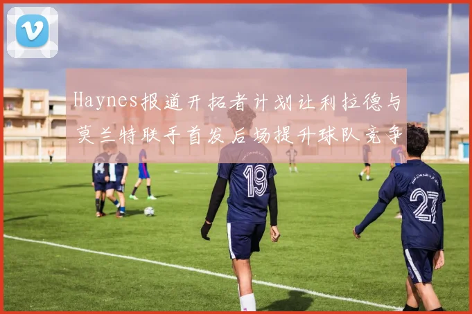Haynes报道开拓者计划让利拉德与莫兰特联手首发后场提升球队竞争力