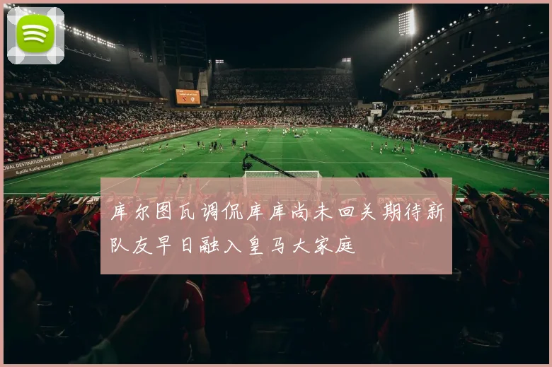 库尔图瓦调侃库库尚未回关期待新队友早日融入皇马大家庭