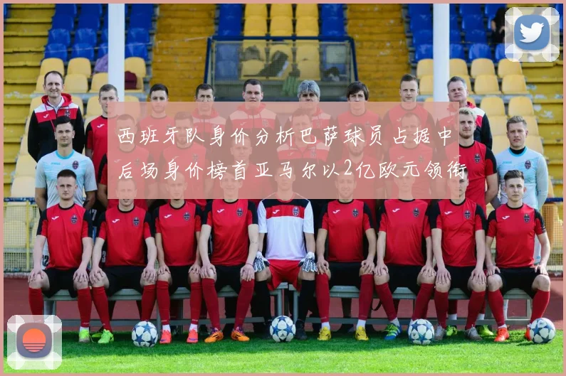 西班牙队身价分析巴萨球员占据中后场身价榜首亚马尔以2亿欧元领衔